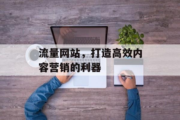 流量网站,打造高效内容营销的利器 流量网站,打造高效内容营销的利器