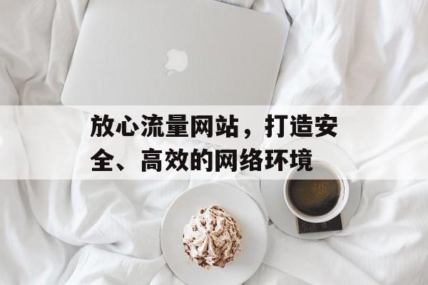 放心流量网站,打造安全、高效的网络环境 放心流量网站,打造安全、高效的网络环境