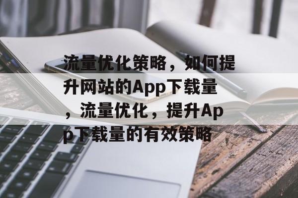 流量优化策略,如何提升网站的App下载量,流量优化,提升App下载量的有效策略 流量优化策略,如何提升网站的App下载量,流量优化,提升App下载量的有效策略