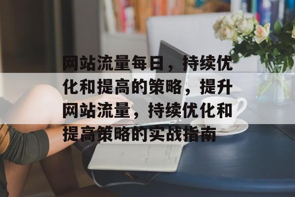 网站流量每日，持续优化和提高的策略，提升网站流量，持续优化和提高策略的实战指南