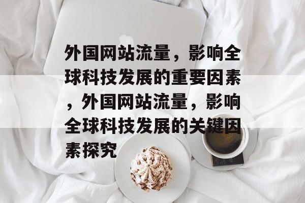 外国网站流量，影响全球科技发展的重要因素，外国网站流量，影响全球科技发展的关键因素探究