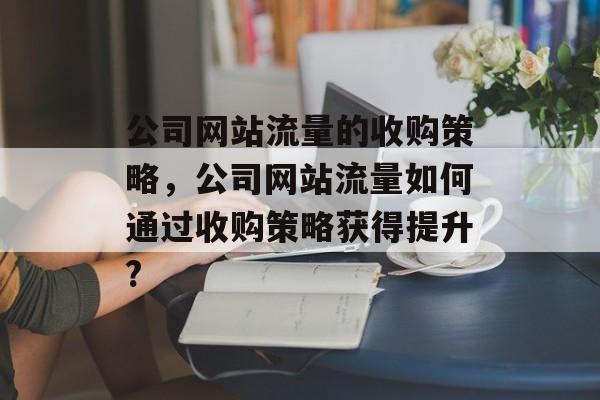 公司网站流量的收购策略,公司网站流量如何通过收购策略获得提升? 公司网站流量的收购策略,公司网站流量如何通过收购策略获得提升?