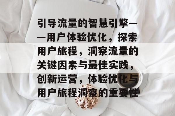 引导流量的智慧引擎——用户体验优化,探索用户旅程,洞察流量的关键因素与最佳实践,创新运营,体验优化与用户旅程洞察的重要性 引导流量的智慧引擎——用户体验优化,探索用户旅程,洞察流量的关键因素与最佳实践,创新运营,体验优化与用户旅程洞察的重要性