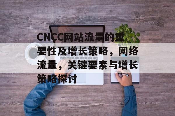 CNCC网站流量的重要性及增长策略,网络流量,关键要素与增长策略探讨 CNCC网站流量的重要性及增长策略,网络流量,关键要素与增长策略探讨