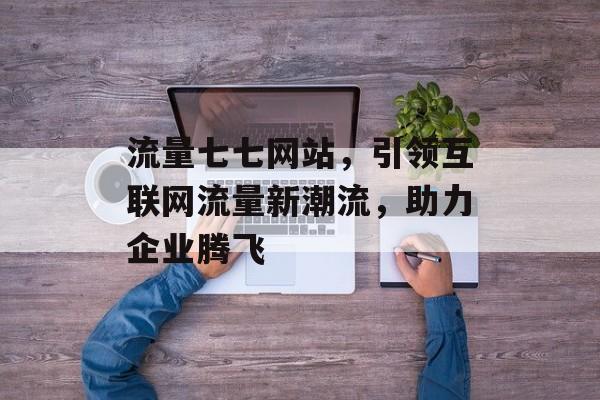 流量七七网站,引领互联网流量新潮流,助力企业腾飞 流量七七网站,引领互联网流量新潮流,助力企业腾飞