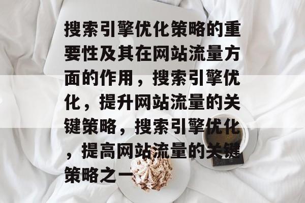 搜索引擎优化策略的重要性及其在网站流量方面的作用,搜索引擎优化,提升网站流量的关键策略,搜索引擎优化,提高网站流量的关键策略之一 搜索引擎优化策略的重要性及其在网站流量方面的作用,搜索引擎优化,提升网站流量的关键策略,搜索引擎优化,提高网站流量的关键策略之一