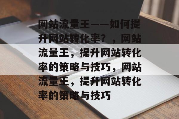 网站流量王——如何提升网站转化率?,网站流量王,提升网站转化率的策略与技巧,网站流量王,提升网站转化率的策略与技巧 网站流量王——如何提升网站转化率?,网站流量王,提升网站转化率的策略与技巧,网站流量王,提升网站转化率的策略与技巧