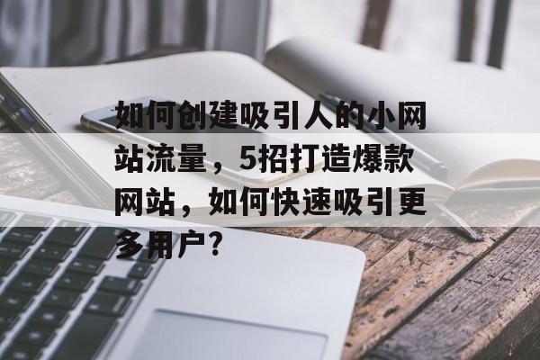 如何创建吸引人的小网站流量,5招打造爆款网站,如何快速吸引更多用户? 如何创建吸引人的小网站流量,5招打造爆款网站,如何快速吸引更多用户?