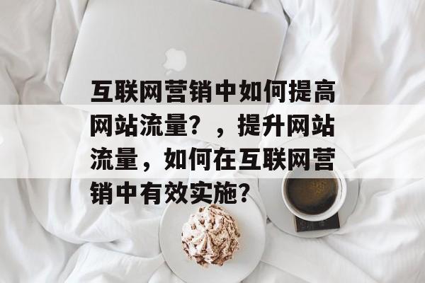 互联网营销中如何提高网站流量?,提升网站流量,如何在互联网营销中有效实施? 互联网营销中如何提高网站流量?,提升网站流量,如何在互联网营销中有效实施?