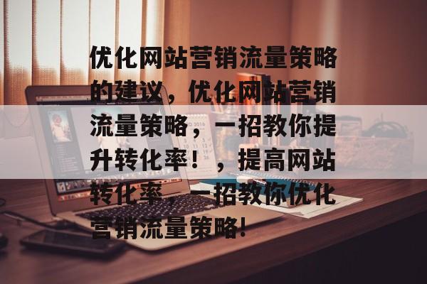 优化网站营销流量策略的建议,优化网站营销流量策略,一招教你提升转化率!,提高网站转化率,一招教你优化营销流量策略! 优化网站营销流量策略的建议,优化网站营销流量策略,一招教你提升转化率!,提高网站转化率,一招教你优化营销流量策略!