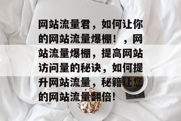 网站流量君,如何让你的网站流量爆棚!,网站流量爆棚,提高网站访问量的秘诀,如何提升网站流量,秘籍让您的网站流量翻倍! 网站流量君,如何让你的网站流量爆棚!,网站流量爆棚,提高网站访问量的秘诀,如何提升网站流量,秘籍让您的网站流量翻倍!