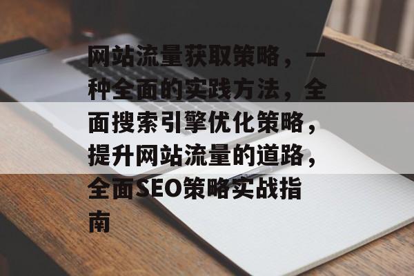网站流量获取策略,一种全面的实践方法,全面搜索引擎优化策略,提升网站流量的道路,全面SEO策略实战指南 网站流量获取策略,一种全面的实践方法,全面搜索引擎优化策略,提升网站流量的道路,全面SEO策略实战指南