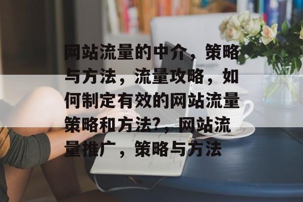 网站流量的中介,策略与方法,流量攻略,如何制定有效的网站流量策略和方法?,网站流量推广,策略与方法 网站流量的中介,策略与方法,流量攻略,如何制定有效的网站流量策略和方法?,网站流量推广,策略与方法