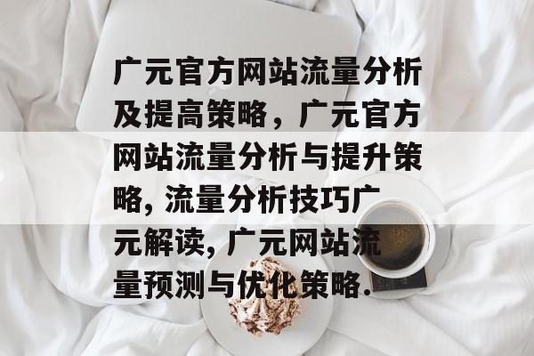 广元官方网站流量分析及提高策略,广元官方网站流量分析与提升策略, 流量分析技巧广元解读, 广元网站流量预测与优化策略. 广元官方网站流量分析及提高策略,广元官方网站流量分析与提升策略, 流量分析技巧广元解读, 广元网站流量预测与优化策略.