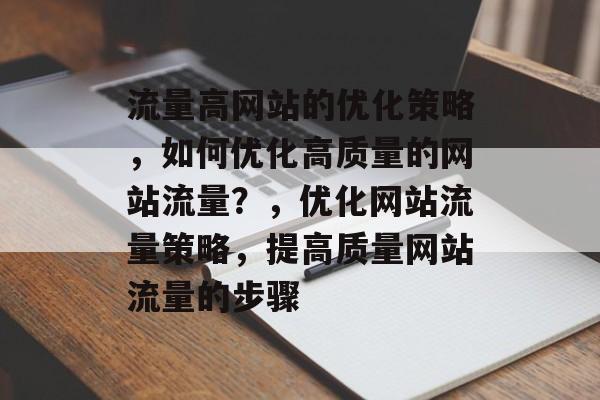 流量高网站的优化策略,如何优化高质量的网站流量?,优化网站流量策略,提高质量网站流量的步骤 流量高网站的优化策略,如何优化高质量的网站流量?,优化网站流量策略,提高质量网站流量的步骤