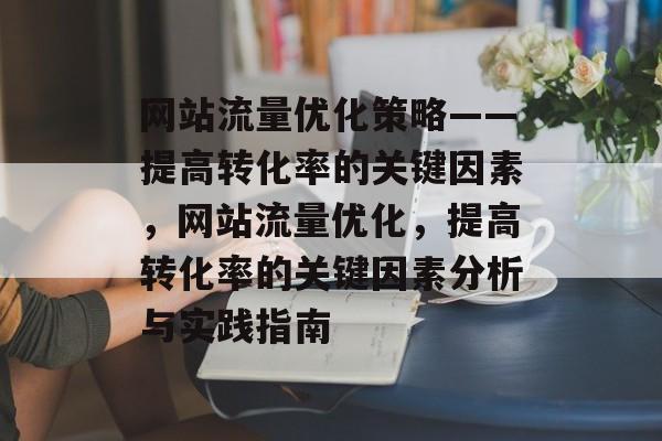 网站流量优化策略——提高转化率的关键因素,网站流量优化,提高转化率的关键因素分析与实践指南 网站流量优化策略——提高转化率的关键因素,网站流量优化,提高转化率的关键因素分析与实践指南