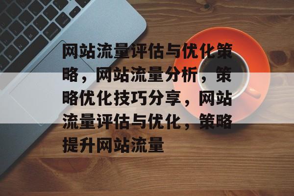 网站流量评估与优化策略,网站流量分析,策略优化技巧分享,网站流量评估与优化,策略提升网站流量 网站流量评估与优化策略,网站流量分析,策略优化技巧分享,网站流量评估与优化,策略提升网站流量