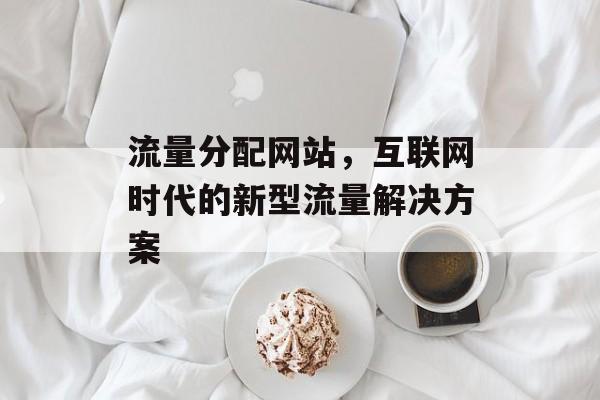 流量分配网站,互联网时代的新型流量解决方案 流量分配网站,互联网时代的新型流量解决方案