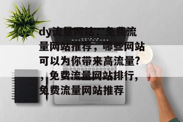 dy流量网站,免费流量网站推荐,哪些网站可以为你带来高流量?,免费流量网站排行,免费流量网站推荐 dy流量网站,免费流量网站推荐,哪些网站可以为你带来高流量?,免费流量网站排行,免费流量网站推荐
