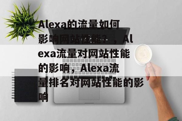 Alexa的流量如何影响网站性能?,Alexa流量对网站性能的影响,Alexa流量排名对网站性能的影响 Alexa的流量如何影响网站性能?,Alexa流量对网站性能的影响,Alexa流量排名对网站性能的影响