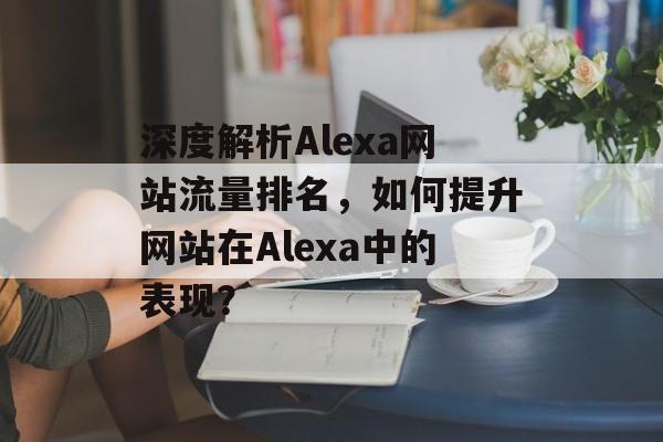 深度解析Alexa网站流量排名,如何提升网站在Alexa中的表现? 深度解析Alexa网站流量排名,如何提升网站在Alexa中的表现?