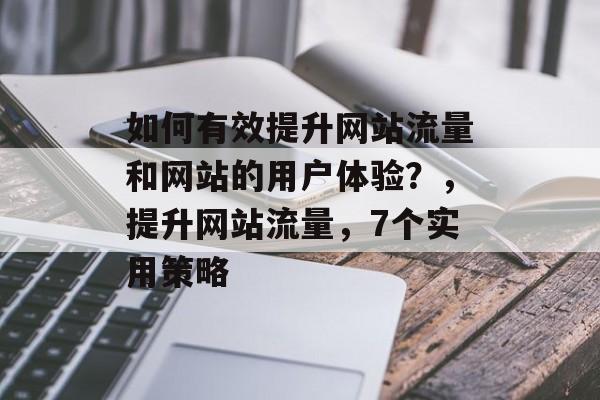 如何有效提升网站流量和网站的用户体验?,提升网站流量,7个实用策略 如何有效提升网站流量和网站的用户体验?,提升网站流量,7个实用策略