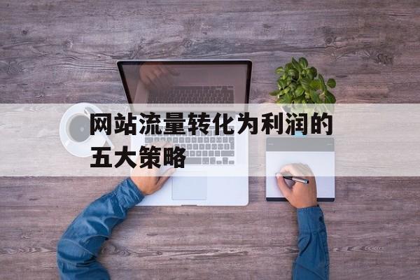 网站流量转化为利润的五大策略