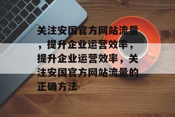 关注安国官方网站流量，提升企业运营效率，提升企业运营效率，关注安国官方网站流量的正确方法