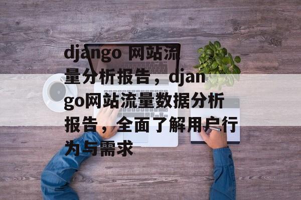 django 网站流量分析报告,django网站流量数据分析报告,全面了解用户行为与需求 django 网站流量分析报告,django网站流量数据分析报告,全面了解用户行为与需求