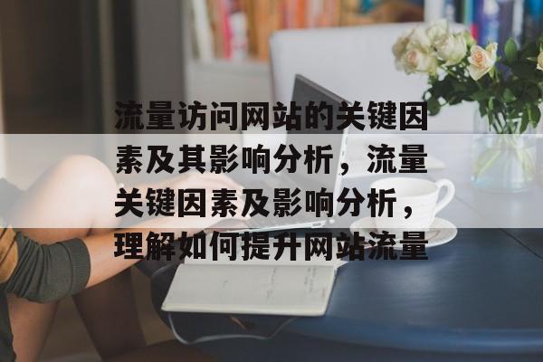 流量访问网站的关键因素及其影响分析,流量关键因素及影响分析,理解如何提升网站流量 流量访问网站的关键因素及其影响分析,流量关键因素及影响分析,理解如何提升网站流量