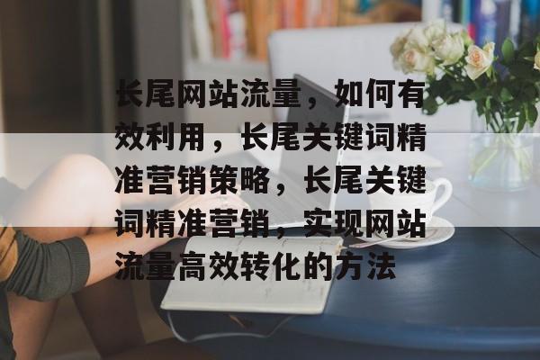 长尾网站流量,如何有效利用,长尾关键词精准营销策略,长尾关键词精准营销,实现网站流量高效转化的方法 长尾网站流量,如何有效利用,长尾关键词精准营销策略,长尾关键词精准营销,实现网站流量高效转化的方法