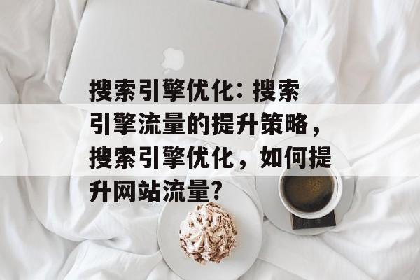 搜索引擎优化: 搜索引擎流量的提升策略,搜索引擎优化,如何提升网站流量? 搜索引擎优化: 搜索引擎流量的提升策略,搜索引擎优化,如何提升网站流量?