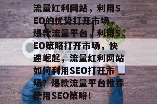 流量红利网站,利用SEO的优势打开市场,爆款流量平台,利用SEO策略打开市场,快速崛起,流量红利网站如何利用SEO打开市场?爆款流量平台推荐使用SEO策略! 流量红利网站,利用SEO的优势打开市场,爆款流量平台,利用SEO策略打开市场,快速崛起,流量红利网站如何利用SEO打开市场?爆款流量平台推荐使用SEO策略!