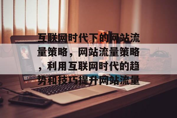 互联网时代下的网站流量策略,网站流量策略,利用互联网时代的趋势和技巧提升网站流量 互联网时代下的网站流量策略,网站流量策略,利用互联网时代的趋势和技巧提升网站流量