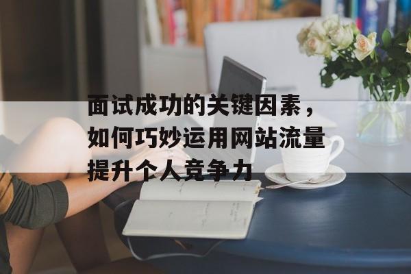 面试成功的关键因素,如何巧妙运用网站流量提升个人竞争力 面试成功的关键因素,如何巧妙运用网站流量提升个人竞争力