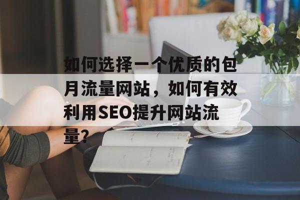如何选择一个优质的包月流量网站,如何有效利用SEO提升网站流量? 如何选择一个优质的包月流量网站,如何有效利用SEO提升网站流量?