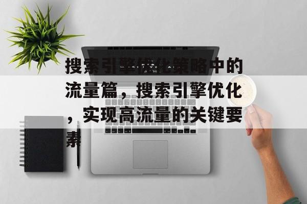 搜索引擎优化策略中的流量篇,搜索引擎优化,实现高流量的关键要素 搜索引擎优化策略中的流量篇,搜索引擎优化,实现高流量的关键要素