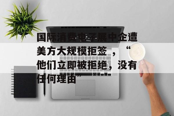 国际消费电子展中企遭美方大规模拒签 ,“他们立即被拒绝,没有任何理由” 国际消费电子展中企遭美方大规模拒签 ,“他们立即被拒绝,没有任何理由”