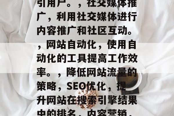 降低网站流量的几种策略,SEO优化,提升网站在搜索引擎结果中的排名。,内容营销,发布有价值的内容以吸引用户。,社交媒体推广,利用社交媒体进行内容推广和社区互动。,网站自动化,使用自动化的工具提高工作效率。,降低网站流量的策略,SEO优化,提升网站在搜索引擎结果中的排名,内容营销,发布有价值的内容以吸引用户,社交媒体推广,利用社交媒体进行内容推广和社区互动,网站自动化 降低网站流量的几种策略,SEO优化,提升网站在搜索引擎结果中的排名。,内容营销,发布有价值的内容以吸引用户。,社交媒体推广,利用社交媒体进行内容推广和社区互动。,网站自动化,使用自动化的工具提高工作效率。,降低网站流量的策略,SEO优化,提升网站在搜索引擎结果中的排名,内容营销,发布有价值的内容以吸引用户,社交媒体推广,利用社交媒体进行内容推广和社区互动,网站自动化