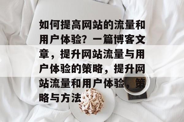 如何提高网站的流量和用户体验?一篇博客文章,提升网站流量与用户体验的策略,提升网站流量和用户体验,策略与方法 如何提高网站的流量和用户体验?一篇博客文章,提升网站流量与用户体验的策略,提升网站流量和用户体验,策略与方法
