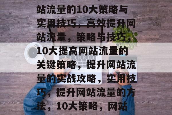 提高网页流量,关键策略和实用技巧,提升网站流量的10大策略与实用技巧,高效提升网站流量,策略与技巧,10大提高网站流量的关键策略,提升网站流量的实战攻略,实用技巧,提升网站流量的方法,10大策略,网站流量,提升的关键策略与实用技巧 提高网页流量,关键策略和实用技巧,提升网站流量的10大策略与实用技巧,高效提升网站流量,策略与技巧,10大提高网站流量的关键策略,提升网站流量的实战攻略,实用技巧,提升网站流量的方法,10大策略,网站流量,提升的关键策略与实用技巧