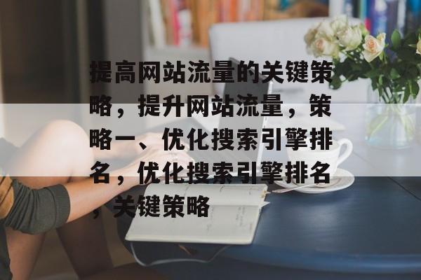 提高网站流量的关键策略,提升网站流量,策略一、优化搜索引擎排名,优化搜索引擎排名,关键策略 提高网站流量的关键策略,提升网站流量,策略一、优化搜索引擎排名,优化搜索引擎排名,关键策略