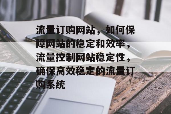 流量订购网站,如何保障网站的稳定和效率,流量控制网站稳定性,确保高效稳定的流量订购系统 流量订购网站,如何保障网站的稳定和效率,流量控制网站稳定性,确保高效稳定的流量订购系统