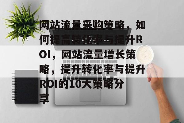 网站流量采购策略,如何提高转化率与提升ROI,网站流量增长策略,提升转化率与提升ROI的10大策略分享 网站流量采购策略,如何提高转化率与提升ROI,网站流量增长策略,提升转化率与提升ROI的10大策略分享