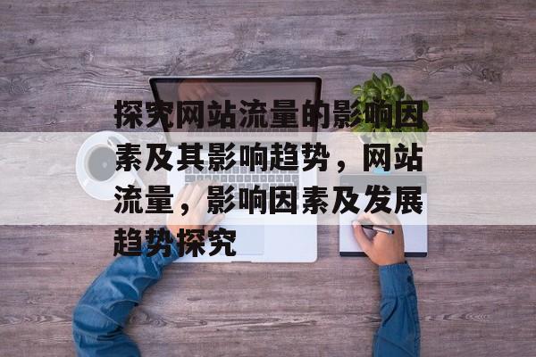 探究网站流量的影响因素及其影响趋势,网站流量,影响因素及发展趋势探究 探究网站流量的影响因素及其影响趋势,网站流量,影响因素及发展趋势探究
