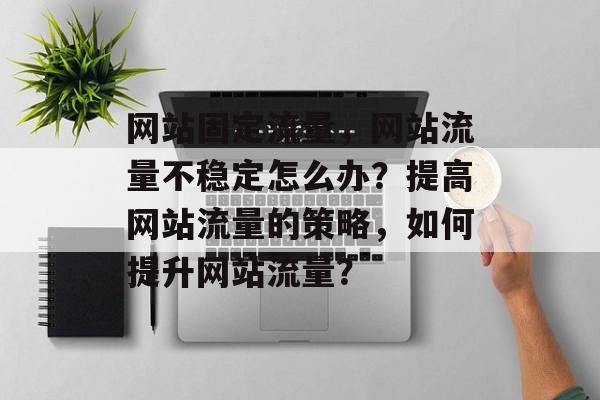 网站固定流量,网站流量不稳定怎么办?提高网站流量的策略,如何提升网站流量? 网站固定流量,网站流量不稳定怎么办?提高网站流量的策略,如何提升网站流量?