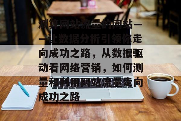 测算网站流量的网站——让数据分析引领你走向成功之路,从数据驱动看网络营销,如何测量和利用网站流量走向成功之路 测算网站流量的网站——让数据分析引领你走向成功之路,从数据驱动看网络营销,如何测量和利用网站流量走向成功之路