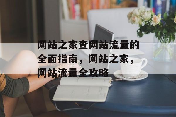 网站之家查网站流量的全面指南,网站之家,网站流量全攻略 网站之家查网站流量的全面指南,网站之家,网站流量全攻略
