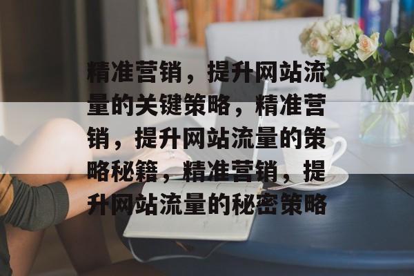 精准营销,提升网站流量的关键策略,精准营销,提升网站流量的策略秘籍,精准营销,提升网站流量的秘密策略 精准营销,提升网站流量的关键策略,精准营销,提升网站流量的策略秘籍,精准营销,提升网站流量的秘密策略