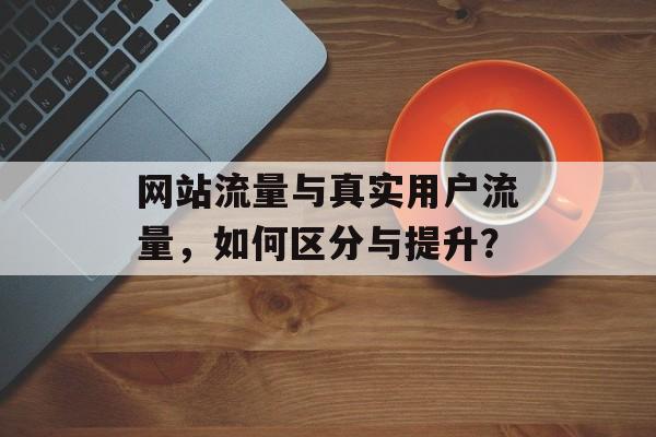网站流量与真实用户流量,如何区分与提升? 网站流量与真实用户流量,如何区分与提升?